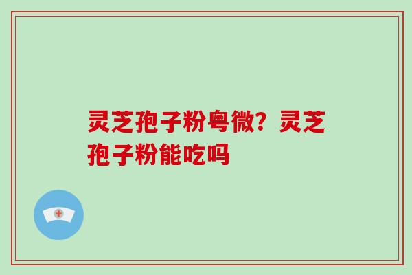 灵芝孢子粉粤微？灵芝孢子粉能吃吗-第1张图片-破壁灵芝孢子粉研究指南
