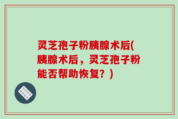灵芝孢子粉胰腺术后(胰腺术后，灵芝孢子粉能否帮助恢复？)-第1张图片-破壁灵芝孢子粉研究指南