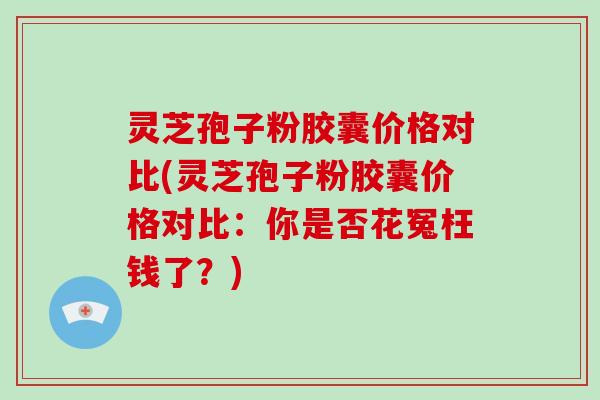 灵芝孢子粉胶囊价格对比(灵芝孢子粉胶囊价格对比：你是否花冤枉钱了？)-第1张图片-破壁灵芝孢子粉研究指南