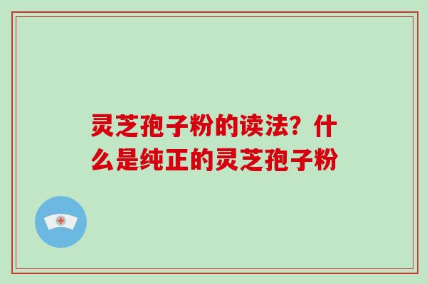 灵芝孢子粉的读法？什么是纯正的灵芝孢子粉-第1张图片-破壁灵芝孢子粉研究指南