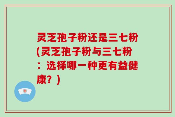 灵芝孢子粉还是三七粉(灵芝孢子粉与三七粉:选择哪一种更有益健康?)-第1张图片-破壁灵芝孢子粉研究指南 灵芝孢子粉还是三七粉(灵芝孢子粉与三七粉:选择哪一种更有益健康?)-第1张图片-破壁灵芝孢子粉研究指南