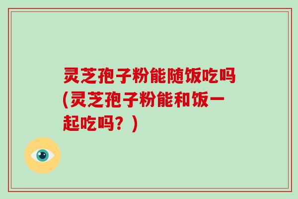 灵芝孢子粉能随饭吃吗(灵芝孢子粉能和饭一起吃吗?)-第1张图片-破壁灵芝孢子粉研究指南 灵芝孢子粉能随饭吃吗(灵芝孢子粉能和饭一起吃吗?)-第1张图片-破壁灵芝孢子粉研究指南