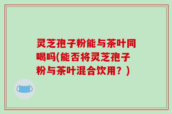 灵芝孢子粉能与茶叶同喝吗(能否将灵芝孢子粉与茶叶混合饮用?)-第1张图片-破壁灵芝孢子粉研究指南 灵芝孢子粉能与茶叶同喝吗(能否将灵芝孢子粉与茶叶混合饮用?)-第1张图片-破壁灵芝孢子粉研究指南