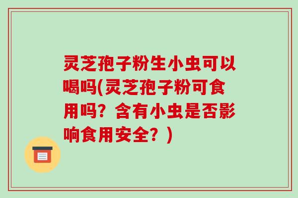 灵芝孢子粉生小虫可以喝吗(灵芝孢子粉可食用吗?含有小虫是否影响食用安全?)-第1张图片-破壁灵芝孢子粉研究指南 灵芝孢子粉生小虫可以喝吗(灵芝孢子粉可食用吗?含有小虫是否影响食用安全?)-第1张图片-破壁灵芝孢子粉研究指南