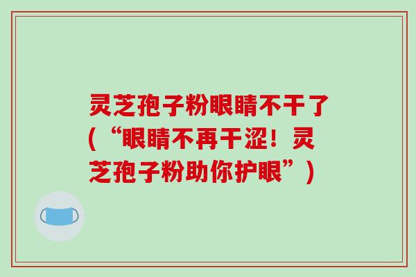 灵芝孢子粉眼睛不干了(“眼睛不再干涩！灵芝孢子粉助你护眼”)-第1张图片-破壁灵芝孢子粉研究指南