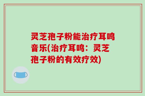 灵芝孢子粉能治疗耳鸣音乐(治疗耳鸣：灵芝孢子粉的有效疗效)-第1张图片-破壁灵芝孢子粉研究指南