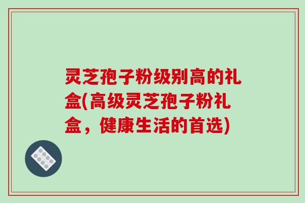 灵芝孢子粉级别高的礼盒(高级灵芝孢子粉礼盒，健康生活的首选)-第1张图片-破壁灵芝孢子粉研究指南