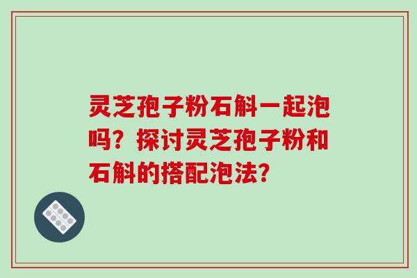 灵芝孢子粉石斛一起泡吗？探讨灵芝孢子粉和石斛的搭配泡法？-第1张图片-破壁灵芝孢子粉研究指南