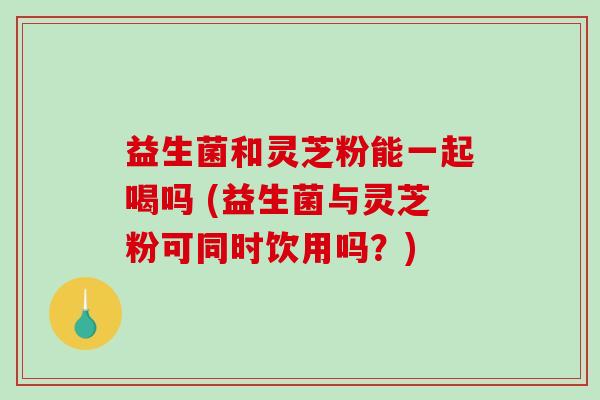 益生菌和灵芝粉能一起喝吗 (益生菌与灵芝粉可同时饮用吗?)-第1张图片-破壁灵芝孢子粉研究指南 益生菌和灵芝粉能一起喝吗 (益生菌与灵芝粉可同时饮用吗?)-第1张图片-破壁灵芝孢子粉研究指南
