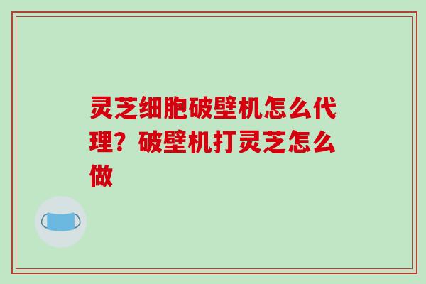 灵芝细胞破壁机怎么代理?破壁机打灵芝怎么做-第1张图片-破壁灵芝孢子粉研究指南 灵芝细胞破壁机怎么代理?破壁机打灵芝怎么做-第1张图片-破壁灵芝孢子粉研究指南