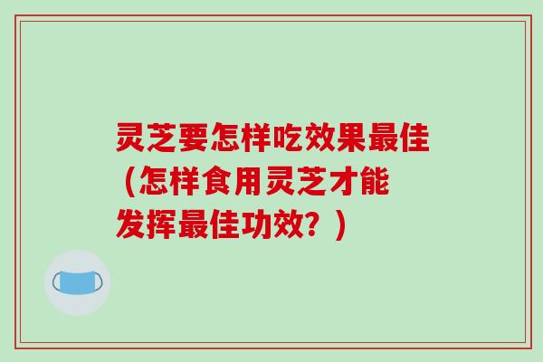 灵芝要怎样吃效果最佳 (怎样食用灵芝才能发挥最佳功效？)-第1张图片-破壁灵芝孢子粉研究指南