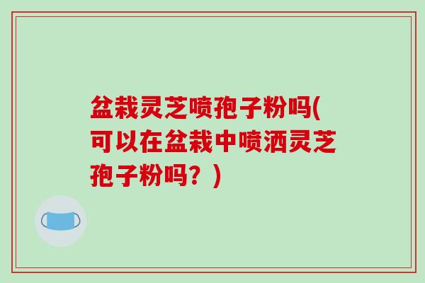 盆栽灵芝喷孢子粉吗(可以在盆栽中喷洒灵芝孢子粉吗?)-第1张图片-破壁灵芝孢子粉研究指南 盆栽灵芝喷孢子粉吗(可以在盆栽中喷洒灵芝孢子粉吗?)-第1张图片-破壁灵芝孢子粉研究指南