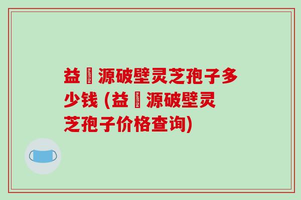 益璟源破壁灵芝孢子多少钱 (益璟源破壁灵芝孢子价格查询)-第1张图片-破壁灵芝孢子粉研究指南 益璟源破壁灵芝孢子多少钱 (益璟源破壁灵芝孢子价格查询)-第1张图片-破壁灵芝孢子粉研究指南