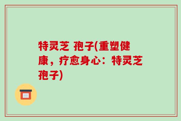 特灵芝 孢子(重塑健康，疗愈身心：特灵芝孢子)-第1张图片-破壁灵芝孢子粉研究指南