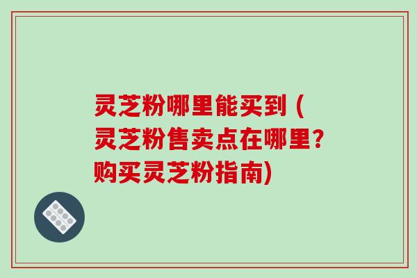 灵芝粉哪里能买到 (灵芝粉售卖点在哪里？购买灵芝粉指南)-第1张图片-破壁灵芝孢子粉研究指南