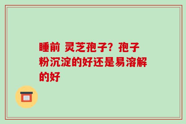睡前 灵芝孢子?孢子粉沉淀的好还是易溶解的好-第1张图片-破壁灵芝孢子粉研究指南 睡前 灵芝孢子?孢子粉沉淀的好还是易溶解的好-第1张图片-破壁灵芝孢子粉研究指南