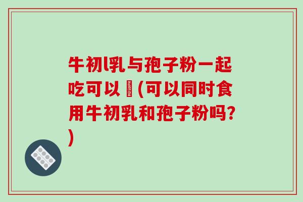 牛初l乳与孢子粉一起吃可以嗎(可以同时食用牛初乳和孢子粉吗?)-第1张图片-破壁灵芝孢子粉研究指南 牛初l乳与孢子粉一起吃可以嗎(可以同时食用牛初乳和孢子粉吗?)-第1张图片-破壁灵芝孢子粉研究指南