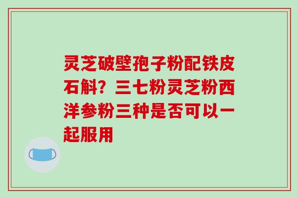 灵芝破壁孢子粉配铁皮石斛?三七粉灵芝粉西洋参粉三种是否可以一起服用-第1张图片-破壁灵芝孢子粉研究指南 灵芝破壁孢子粉配铁皮石斛?三七粉灵芝粉西洋参粉三种是否可以一起服用-第1张图片-破壁灵芝孢子粉研究指南