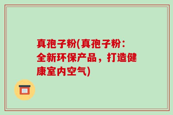 真孢子粉(真孢子粉:全新环保产品,打造健康室内空气)-第1张图片-破壁灵芝孢子粉研究指南 真孢子粉(真孢子粉:全新环保产品,打造健康室内空气)-第1张图片-破壁灵芝孢子粉研究指南
