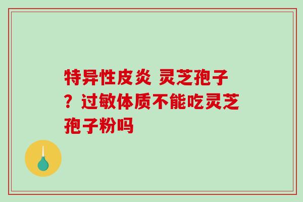 特异性皮炎 灵芝孢子？过敏体质不能吃灵芝孢子粉吗-第1张图片-破壁灵芝孢子粉研究指南