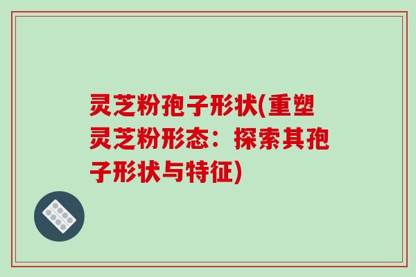 灵芝粉孢子形状(重塑灵芝粉形态:探索其孢子形状与特征)-第1张图片-破壁灵芝孢子粉研究指南 灵芝粉孢子形状(重塑灵芝粉形态:探索其孢子形状与特征)-第1张图片-破壁灵芝孢子粉研究指南