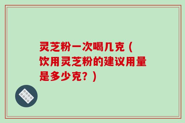 灵芝粉一次喝几克 (饮用灵芝粉的建议用量是多少克？)-第1张图片-破壁灵芝孢子粉研究指南