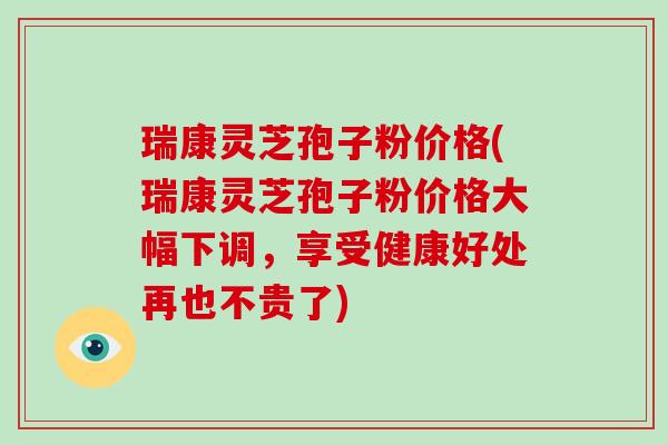 瑞康灵芝孢子粉价格(瑞康灵芝孢子粉价格大幅下调,享受健康好处再也不贵了)-第1张图片-破壁灵芝孢子粉研究指南 瑞康灵芝孢子粉价格(瑞康灵芝孢子粉价格大幅下调,享受健康好处再也不贵了)-第1张图片-破壁灵芝孢子粉研究指南