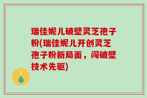 瑞佳妮儿破壁灵芝孢子粉(瑞佳妮儿开创灵芝孢子粉新局面,闯破壁技术先驱)-第1张图片-破壁灵芝孢子粉研究指南 瑞佳妮儿破壁灵芝孢子粉(瑞佳妮儿开创灵芝孢子粉新局面,闯破壁技术先驱)-第1张图片-破壁灵芝孢子粉研究指南