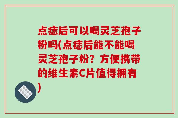 点痣后可以喝灵芝孢子粉吗(点痣后能不能喝灵芝孢子粉？方便携带的维生素C片值得拥有)-第1张图片-破壁灵芝孢子粉研究指南