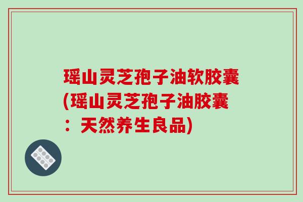 瑶山灵芝孢子油软胶囊(瑶山灵芝孢子油胶囊:天然养生良品)-第1张图片-破壁灵芝孢子粉研究指南 瑶山灵芝孢子油软胶囊(瑶山灵芝孢子油胶囊:天然养生良品)-第1张图片-破壁灵芝孢子粉研究指南