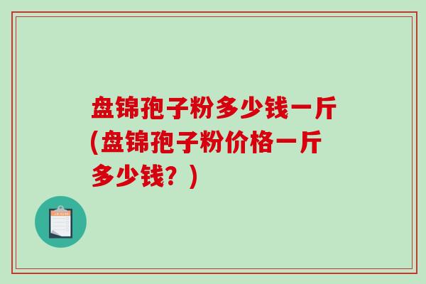 盘锦孢子粉多少钱一斤(盘锦孢子粉价格一斤多少钱?)-第1张图片-破壁灵芝孢子粉研究指南 盘锦孢子粉多少钱一斤(盘锦孢子粉价格一斤多少钱?)-第1张图片-破壁灵芝孢子粉研究指南