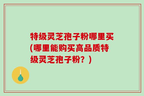 特级灵芝孢子粉哪里买(哪里能购买高品质特级灵芝孢子粉?)-第1张图片-破壁灵芝孢子粉研究指南 特级灵芝孢子粉哪里买(哪里能购买高品质特级灵芝孢子粉?)-第1张图片-破壁灵芝孢子粉研究指南