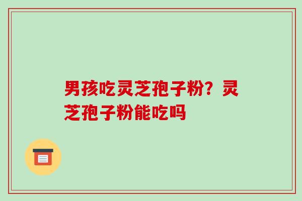 男孩吃灵芝孢子粉?灵芝孢子粉能吃吗-第1张图片-破壁灵芝孢子粉研究指南 男孩吃灵芝孢子粉?灵芝孢子粉能吃吗-第1张图片-破壁灵芝孢子粉研究指南