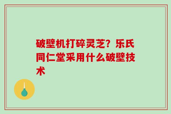 破壁机打碎灵芝?乐氏同仁堂采用什么破壁技术-第1张图片-破壁灵芝孢子粉研究指南 破壁机打碎灵芝?乐氏同仁堂采用什么破壁技术-第1张图片-破壁灵芝孢子粉研究指南