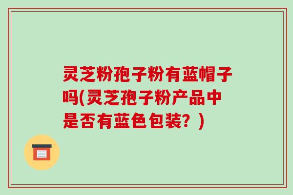 灵芝粉孢子粉有蓝帽子吗(灵芝孢子粉产品中是否有蓝色包装?)-第1张图片-破壁灵芝孢子粉研究指南 灵芝粉孢子粉有蓝帽子吗(灵芝孢子粉产品中是否有蓝色包装?)-第1张图片-破壁灵芝孢子粉研究指南