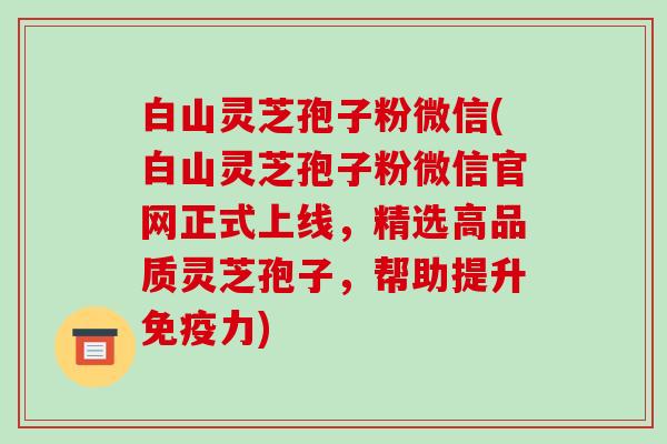 白山灵芝孢子粉微信(白山灵芝孢子粉微信官网正式上线，精选高品质灵芝孢子，帮助提升免疫力)-第1张图片-破壁灵芝孢子粉研究指南