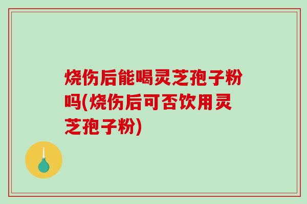 烧伤后能喝灵芝孢子粉吗(烧伤后可否饮用灵芝孢子粉)-第1张图片-破壁灵芝孢子粉研究指南 烧伤后能喝灵芝孢子粉吗(烧伤后可否饮用灵芝孢子粉)-第1张图片-破壁灵芝孢子粉研究指南