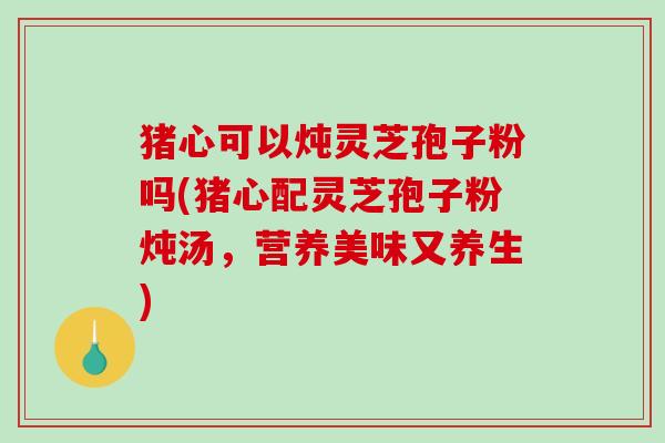 猪心可以炖灵芝孢子粉吗(猪心配灵芝孢子粉炖汤,营养美味又养生)-第1张图片-破壁灵芝孢子粉研究指南 猪心可以炖灵芝孢子粉吗(猪心配灵芝孢子粉炖汤,营养美味又养生)-第1张图片-破壁灵芝孢子粉研究指南