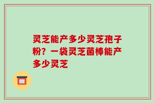 灵芝能产多少灵芝孢子粉?一袋灵芝菌棒能产多少灵芝-第1张图片-破壁灵芝孢子粉研究指南 灵芝能产多少灵芝孢子粉?一袋灵芝菌棒能产多少灵芝-第1张图片-破壁灵芝孢子粉研究指南