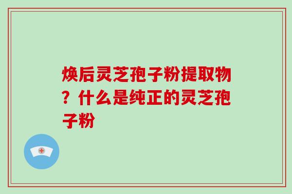 焕后灵芝孢子粉提取物？什么是纯正的灵芝孢子粉-第1张图片-破壁灵芝孢子粉研究指南