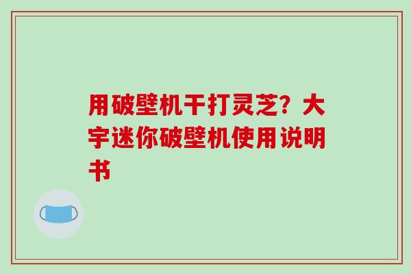 用破壁机干打灵芝?大宇迷你破壁机使用说明书-第1张图片-破壁灵芝孢子粉研究指南 用破壁机干打灵芝?大宇迷你破壁机使用说明书-第1张图片-破壁灵芝孢子粉研究指南