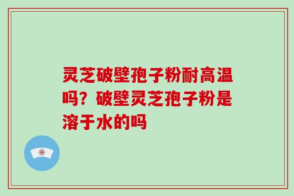 灵芝破壁孢子粉耐高温吗？破壁灵芝孢子粉是溶于水的吗-第1张图片-破壁灵芝孢子粉研究指南
