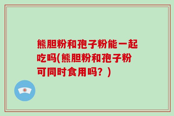熊胆粉和孢子粉能一起吃吗(熊胆粉和孢子粉可同时食用吗？)-第1张图片-破壁灵芝孢子粉研究指南