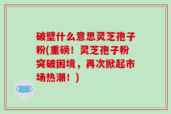 破壁什么意思灵芝孢子粉(重磅!灵芝孢子粉突破困境,再次掀起市场热潮!)-第1张图片-破壁灵芝孢子粉研究指南 破壁什么意思灵芝孢子粉(重磅!灵芝孢子粉突破困境,再次掀起市场热潮!)-第1张图片-破壁灵芝孢子粉研究指南
