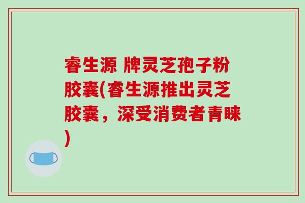 睿生源 牌灵芝孢子粉胶囊(睿生源推出灵芝胶囊,深受消费者青睐)-第1张图片-破壁灵芝孢子粉研究指南 睿生源 牌灵芝孢子粉胶囊(睿生源推出灵芝胶囊,深受消费者青睐)-第1张图片-破壁灵芝孢子粉研究指南