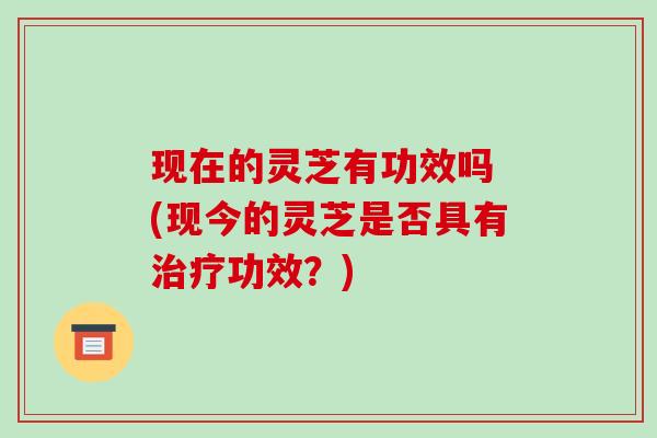 现在的灵芝有功效吗 (现今的灵芝是否具有治疗功效？)-第1张图片-破壁灵芝孢子粉研究指南