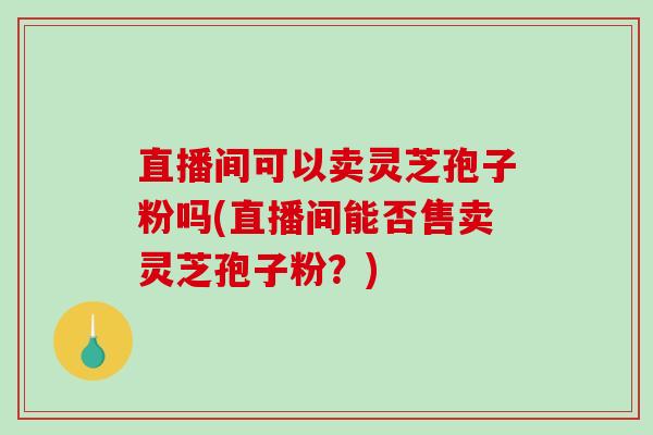 直播间可以卖灵芝孢子粉吗(直播间能否售卖灵芝孢子粉?)-第1张图片-破壁灵芝孢子粉研究指南 直播间可以卖灵芝孢子粉吗(直播间能否售卖灵芝孢子粉?)-第1张图片-破壁灵芝孢子粉研究指南