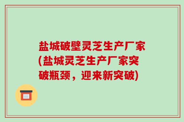 盐城破壁灵芝生产厂家(盐城灵芝生产厂家突破瓶颈，迎来新突破)-第1张图片-破壁灵芝孢子粉研究指南