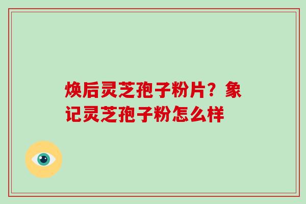 焕后灵芝孢子粉片?象记灵芝孢子粉怎么样-第1张图片-破壁灵芝孢子粉研究指南 焕后灵芝孢子粉片?象记灵芝孢子粉怎么样-第1张图片-破壁灵芝孢子粉研究指南