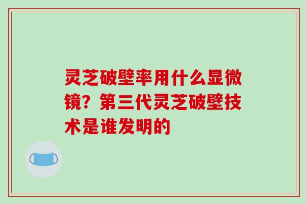 灵芝破壁率用什么显微镜?第三代灵芝破壁技术是谁发明的-第1张图片-破壁灵芝孢子粉研究指南 灵芝破壁率用什么显微镜?第三代灵芝破壁技术是谁发明的-第1张图片-破壁灵芝孢子粉研究指南